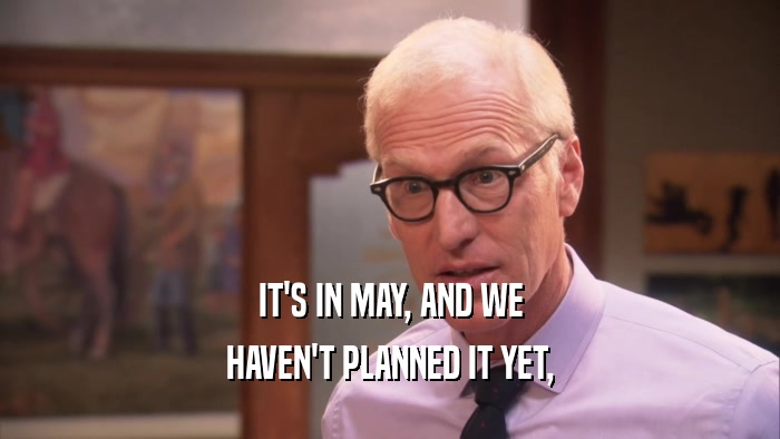 IT'S IN MAY, AND WE HAVEN'T PLANNED IT YET, 