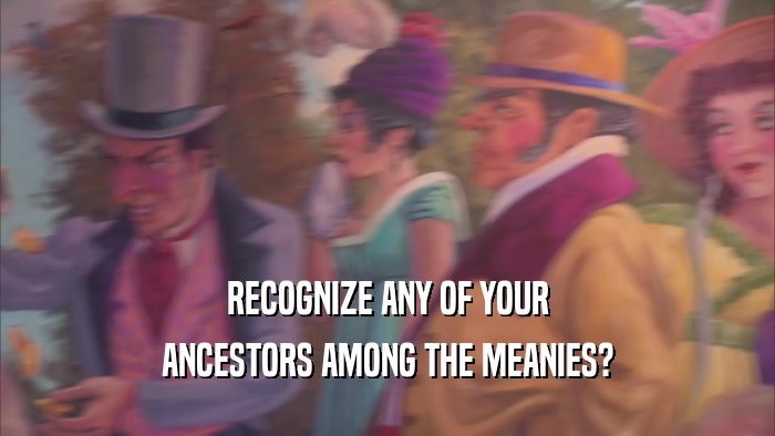 RECOGNIZE ANY OF YOUR ANCESTORS AMONG THE MEANIES? 