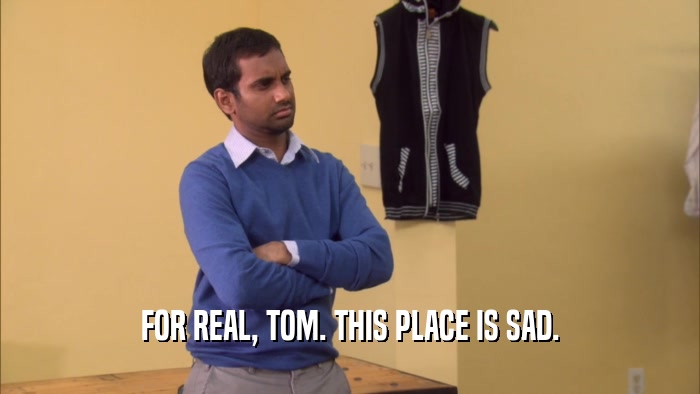 FOR REAL, TOM. THIS PLACE IS SAD.
  