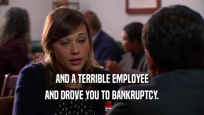 AND A TERRIBLE EMPLOYEE AND DROVE YOU TO BANKRUPTCY. 