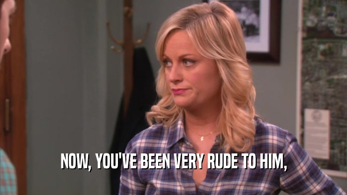 NOW, YOU'VE BEEN VERY RUDE TO HIM,  