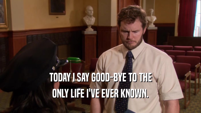 TODAY I SAY GOOD-BYE TO THE ONLY LIFE I'VE EVER KNOWN. 
