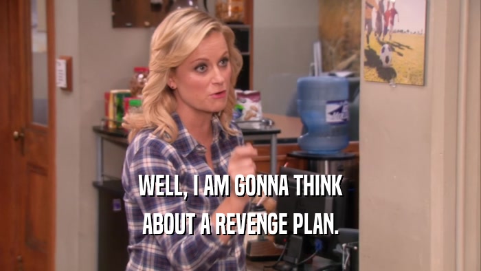 WELL, I AM GONNA THINK ABOUT A REVENGE PLAN. 
