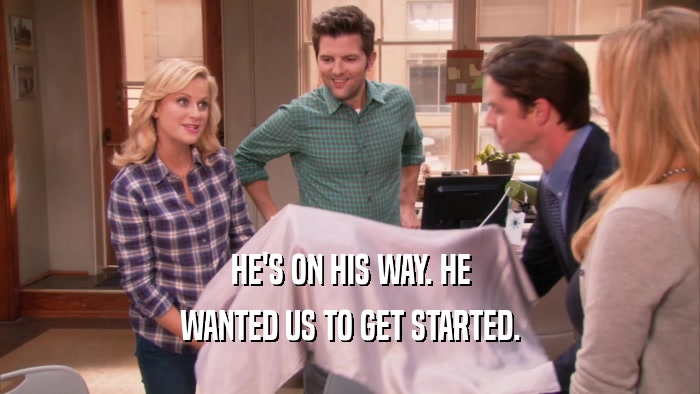 HE'S ON HIS WAY. HE WANTED US TO GET STARTED. 