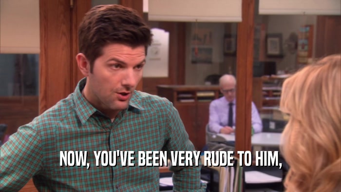 NOW, YOU'VE BEEN VERY RUDE TO HIM,  
