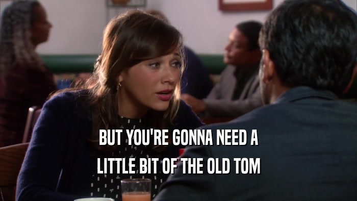 BUT YOU'RE GONNA NEED A LITTLE BIT OF THE OLD TOM 