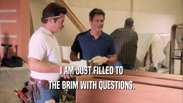 I AM JUST FILLED TO THE BRIM WITH QUESTIONS. 