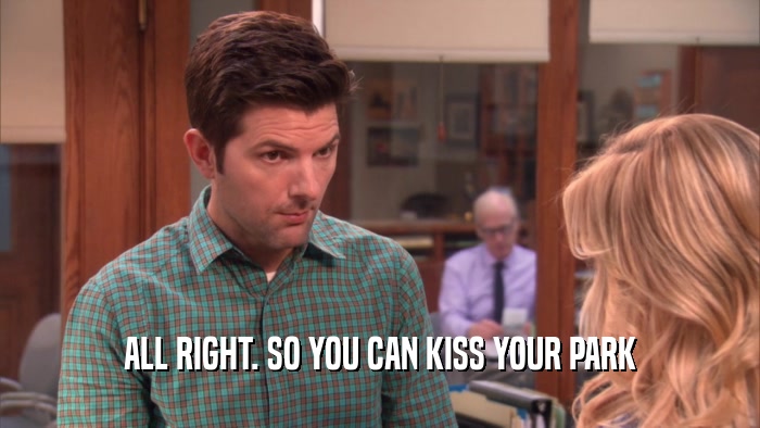 ALL RIGHT. SO YOU CAN KISS YOUR PARK  