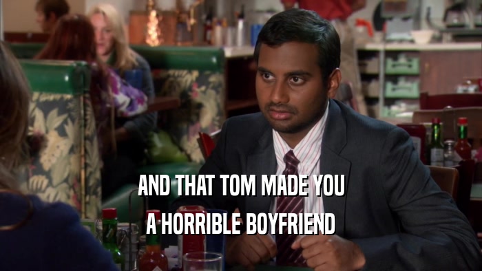 AND THAT TOM MADE YOU A HORRIBLE BOYFRIEND 
