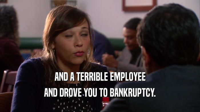 AND A TERRIBLE EMPLOYEE AND DROVE YOU TO BANKRUPTCY. 