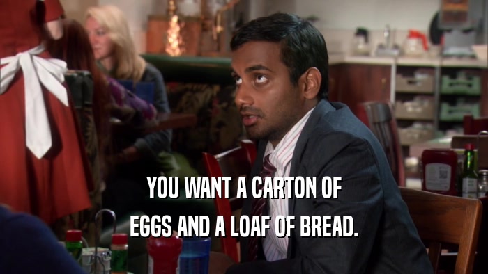 YOU WANT A CARTON OF EGGS AND A LOAF OF BREAD. 