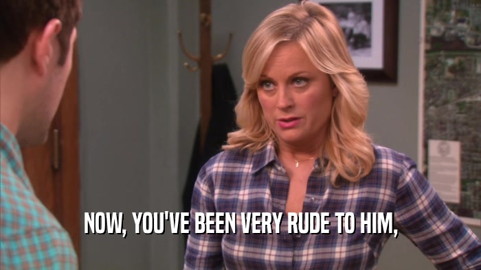NOW, YOU'VE BEEN VERY RUDE TO HIM,  