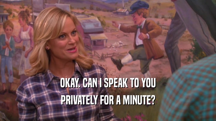 OKAY. CAN I SPEAK TO YOU PRIVATELY FOR A MINUTE? 