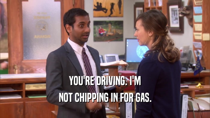 YOU'RE DRIVING. I'M NOT CHIPPING IN FOR GAS. 