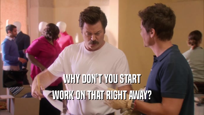 WHY DON'T YOU START WORK ON THAT RIGHT AWAY? 
