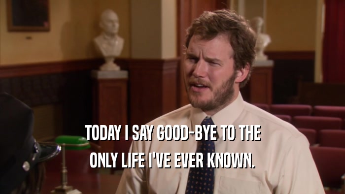 TODAY I SAY GOOD-BYE TO THE ONLY LIFE I'VE EVER KNOWN. 