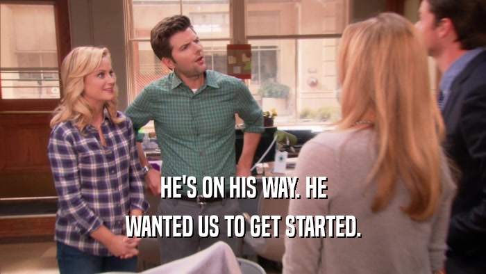HE'S ON HIS WAY. HE WANTED US TO GET STARTED. 