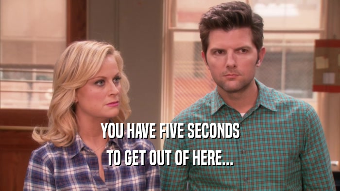 YOU HAVE FIVE SECONDS TO GET OUT OF HERE... 