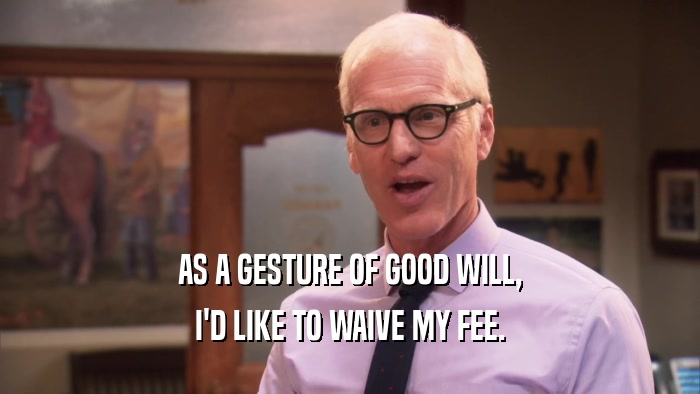 AS A GESTURE OF GOOD WILL, I'D LIKE TO WAIVE MY FEE. 