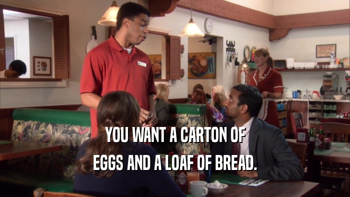 YOU WANT A CARTON OF EGGS AND A LOAF OF BREAD. 