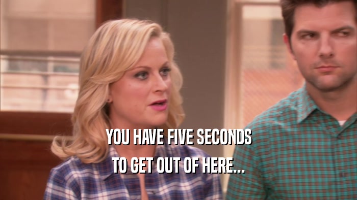 YOU HAVE FIVE SECONDS TO GET OUT OF HERE... 
