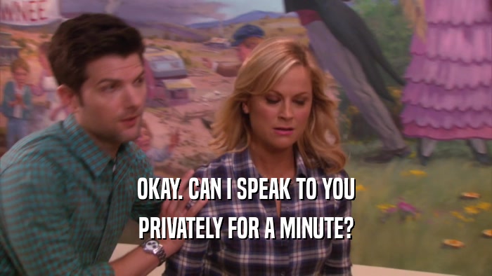 OKAY. CAN I SPEAK TO YOU PRIVATELY FOR A MINUTE? 