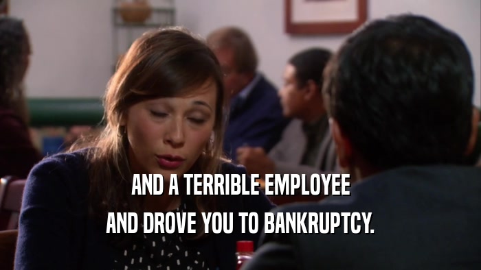 AND A TERRIBLE EMPLOYEE AND DROVE YOU TO BANKRUPTCY. 