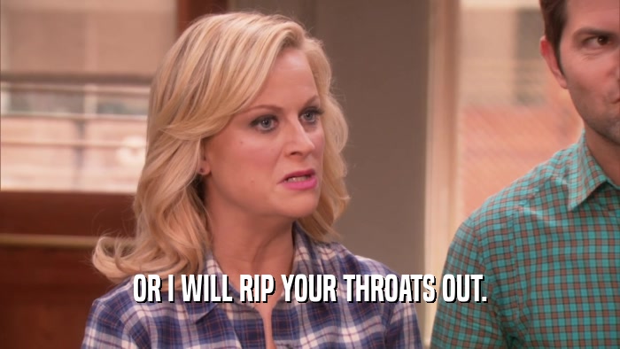 OR I WILL RIP YOUR THROATS OUT.  