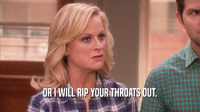 OR I WILL RIP YOUR THROATS OUT.  