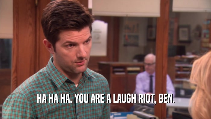 HA HA HA. YOU ARE A LAUGH RIOT, BEN.  