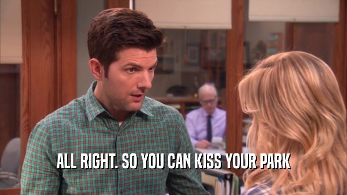 ALL RIGHT. SO YOU CAN KISS YOUR PARK  