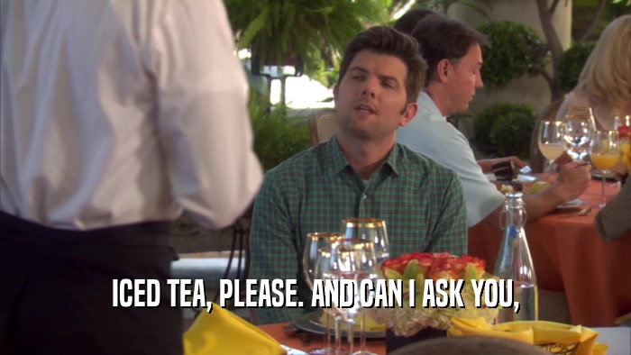 ICED TEA, PLEASE. AND CAN I ASK YOU,  