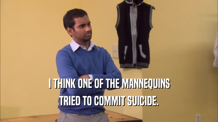 I THINK ONE OF THE MANNEQUINS TRIED TO COMMIT SUICIDE. 