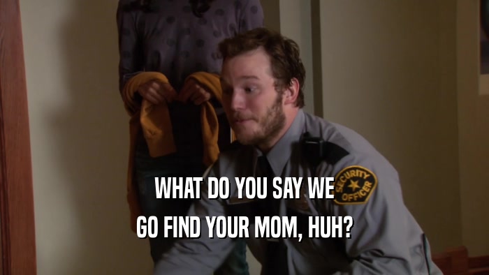 WHAT DO YOU SAY WE GO FIND YOUR MOM, HUH? 