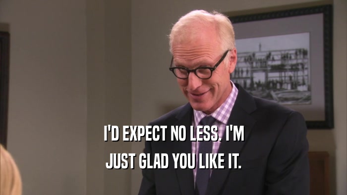 I'D EXPECT NO LESS. I'M JUST GLAD YOU LIKE IT. 