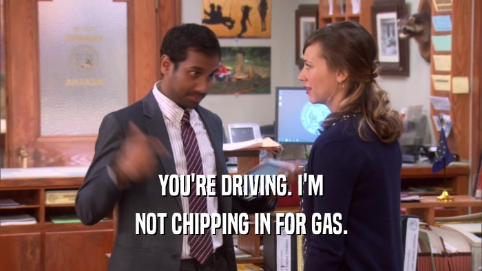 YOU'RE DRIVING. I'M NOT CHIPPING IN FOR GAS. 