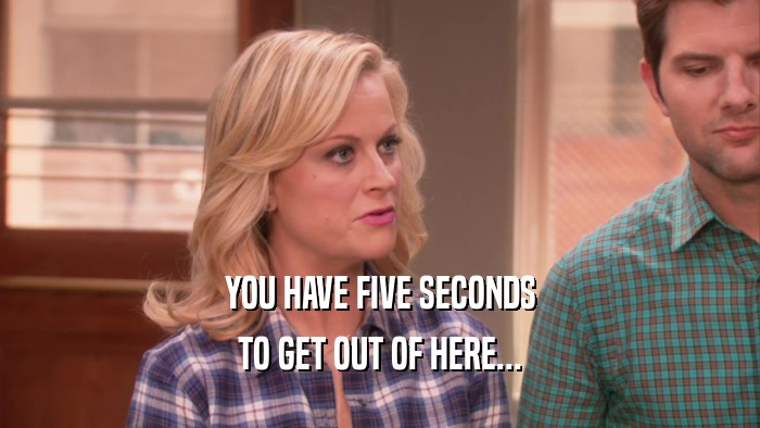 YOU HAVE FIVE SECONDS TO GET OUT OF HERE... 
