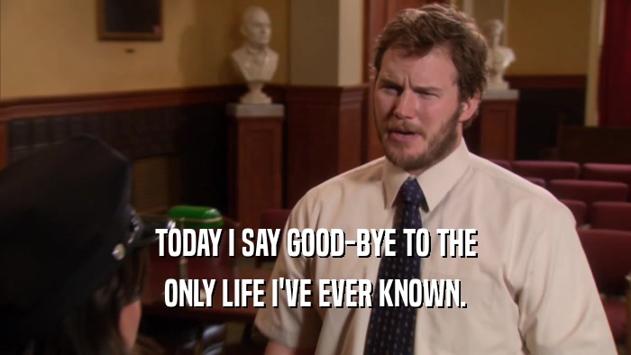 TODAY I SAY GOOD-BYE TO THE ONLY LIFE I'VE EVER KNOWN. 