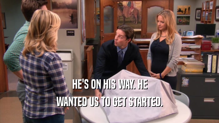 HE'S ON HIS WAY. HE WANTED US TO GET STARTED. 