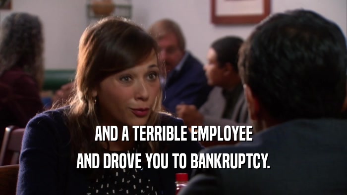 AND A TERRIBLE EMPLOYEE AND DROVE YOU TO BANKRUPTCY. 
