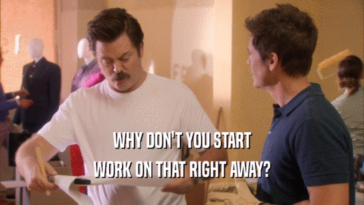 WHY DON'T YOU START WORK ON THAT RIGHT AWAY? 