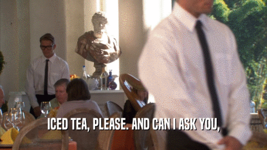 ICED TEA, PLEASE. AND CAN I ASK YOU,  