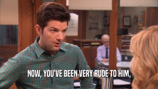 NOW, YOU'VE BEEN VERY RUDE TO HIM,  