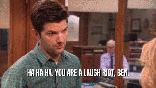 HA HA HA. YOU ARE A LAUGH RIOT, BEN.  