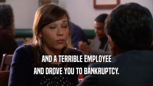 AND A TERRIBLE EMPLOYEE AND DROVE YOU TO BANKRUPTCY. 