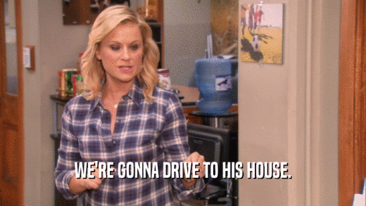 WE'RE GONNA DRIVE TO HIS HOUSE.  