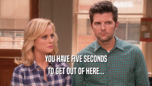 YOU HAVE FIVE SECONDS TO GET OUT OF HERE... 