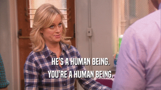 HE'S A HUMAN BEING. YOU'RE A HUMAN BEING. 