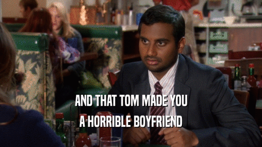AND THAT TOM MADE YOU A HORRIBLE BOYFRIEND 