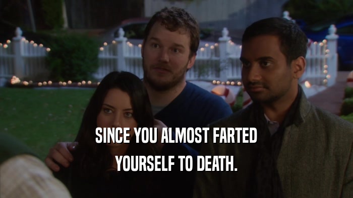 SINCE YOU ALMOST FARTED YOURSELF TO DEATH. 